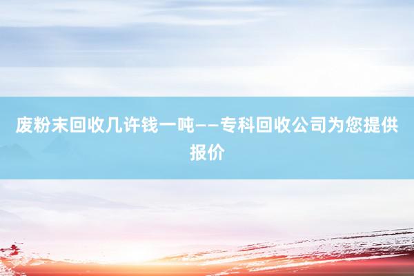 废粉末回收几许钱一吨——专科回收公司为您提供报价